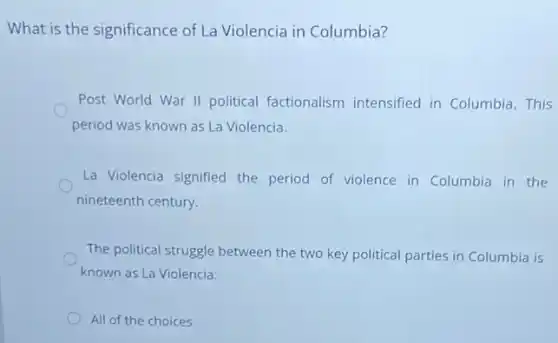 What is the significance of La Violencia in Columbia?
Post World War II political factionalism intensified in Columbia This
period was known as La Violencia.
La Violencia signified the period of violence in Columbia in the
nineteenth century.
The political struggle between the two key political parties in Columbia is
known as La Violencia.
All of the choices