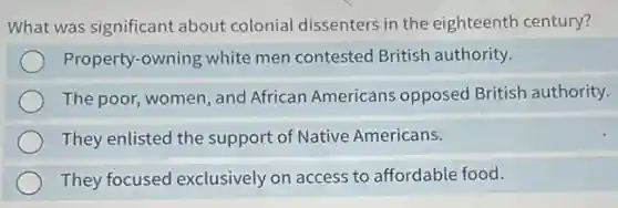 What was significant about colonial dissenters in the eighteenth century?
Property-owning white men contested British authority.
The poor, women, and African Americans opposed British authority.
They enlisted the support of Native Americans.
They focused exclusively on access to affordable food.