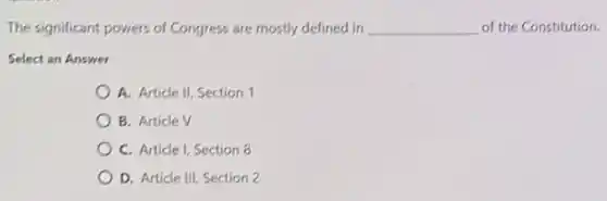 The significant powers of Congress are mostly defined in __ of the Constitution.
Select an Answer
A. Article II, Section 1
B. Article V
C. Article I, Section 8
D. Article III, Section 2