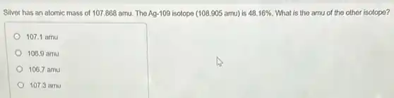Silver has an atomic mass of 107.868 amu. The Ag-109 isotope (108.905 amu) is 48.16% What is the amu of the other isotope?
107.1 amu
106.9 amu
106.7 amu
107.3 amu