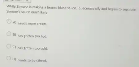 While Simone is making a beurre blanc sauce.it becomes oily and begins to separate.
Simone's sauce most likely
A) needs more cream.
B) has gotten too hot.
C) has gotten too cold.
D) needs to be stirred.