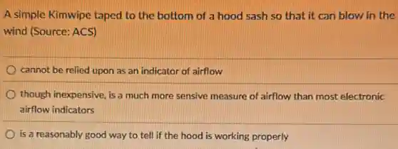 A simple Kimwipe taped to the bottom of a hood sash so that it can blow in the
wind (Source: ACS)
cannot be relied upon as an indicator of airflow
though inexpensive, is a much more sensive measure of airflow than most electronic
airflow indicators
is a reasonably good way to tell if the hood is working properly