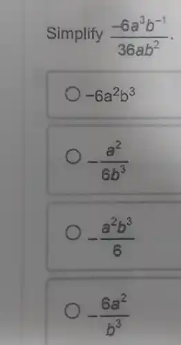 Simplify (-6a^3b^-1)/(36ab^2)
-6a^2b^3
-(a^2)/(6b^3)
-(a^2b^3)/(6)
-(6a^2)/(b^3)