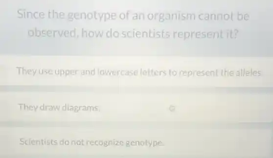 Since the genotype of an organism cannot be
observed, how do scientists represent it?
They use upper and lowercase letters to represent the alleles.
They draw diagrams.
Scientists do not recognize genotype.