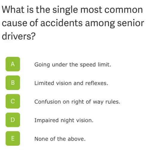 What is the single most common
cause of accidents among senior
drivers?
A II
Going under the speed limit.
B D
Limited vision and reflexes.
C
Confusion on right of way rules.
D
Impaired night vision.
E
None of the above.