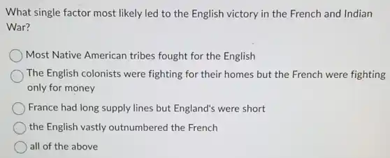 What single factor most likely led to the English victory in the French and Indian
War?
Most Native American tribes fought for the English
The English colonists were fighting for their homes but the French were fighting
only for money
France had long supply lines but England's were short
the English vastly outnumbered the French
all of the above