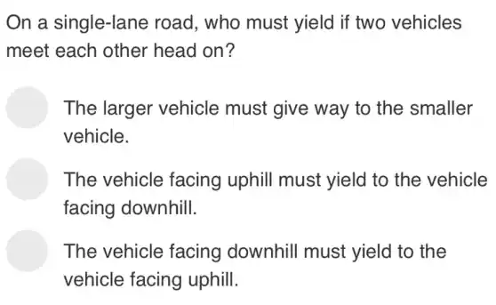 On a single-lane road, who must yield if two vehicles
meet each other head on?
The larger vehicle must give way to the smaller
vehicle.
The vehicle facing uphill must yield to the vehicle
facing downhill.
The vehicle facing downhill must yield to the
vehicle facing uphill.