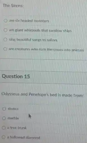 The Sirens:
are six headed monsters
are giant whirpools that swallow ships
sing beautiful songs to saliors
are creatures who turn the crews into animals
Question 15
Odysseus and Penelope's bed is made from:
stones
marble
a tree trunk
a hallowed diamond