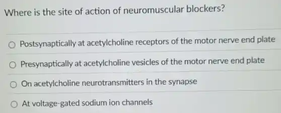 Where is the site of action of neuromuscular blockers?
Postsynaptically at acetylcholine receptors of the motor nerve end plate
Presynaptically at acetylcholine vesicles of the motor nerve end plate
On acetylcholine neurotransmitters in the synapse
At voltage-gated sodium ion channels