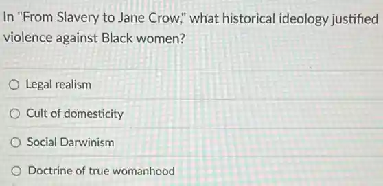 In "From Slavery to Jane Crow," what historical ideology justified
violence against Black women?
Legal realism
Cult of domesticity
Social Darwinism
Doctrine of true womanhood