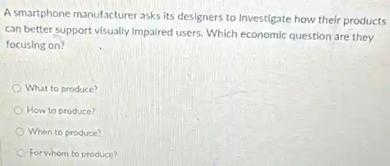 A smartphone manufacturer asks its designers to investigate how their products
can better support visually impaired users. Which economic question are they
focusing on?
What to produce?
How to produce?
When to produce?
For whom to produce?
