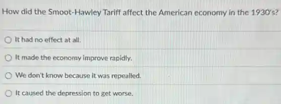 How did the Smoot -Hawley Tariff affect the American economy in the 1930's
It had no effect at all.
It made the economy improve rapidly.
We don't know because it was repealled.
It caused the depression to get worse.