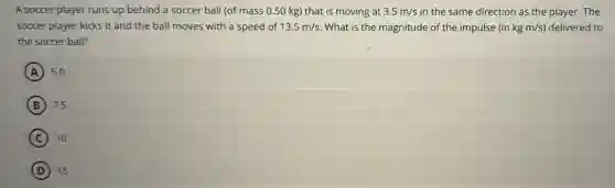 A soccer player runs up behind a soccer ball (of mass 0.50 kg) that is moving at 3.5m/s in the same direction as the player. The
soccer player kicks it and the ball moves with a speed of 13.5m/s What is the magnitude of the impulse (in kgm/s) delivered to
the soccer ball?
A 5.0
B 7.5
C 10
D 15