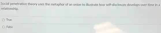 Social penetration theory uses the metaphor of an onion to illustrate how self-disclosure develops over time in a
relationship.
True
False