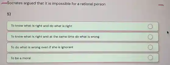 -Socrates argued that it is impossible for a rational person
5)
To know what is right and do what is right
To know what is right and at the same time do what is wrong
To do what is wrong even if she is ignorant
To be a moral