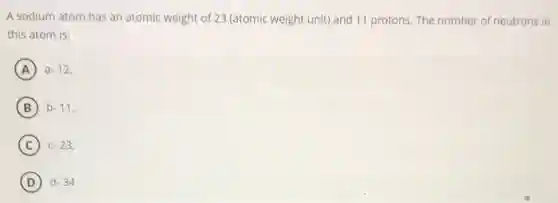 A sodium atom has an atomic weight of 23 (atomic weight unit)and 11 protons. The number of neutrons in
this atom is:
A a-12,
B b-11,
C c-23,
D d-34