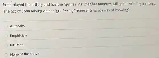 Sofia played the lottery and has the "gut feeling" that her numbers will be the winning numbers.
The act of Sofia relying on her "gut feeling" represents which way of knowing?
Authority
Empiricism
Intuition
None of the above