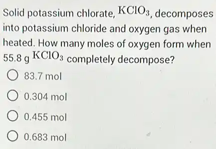 Solid potassium chlorate, KClO_(3) decomposes
into potassium chloride and oxygen gas when
heated. How many moles of oxygen form when
55.8gKClO_(3) completely decompose?
83.7 mol
0.304 mol
0.455 mol
0.683 mol