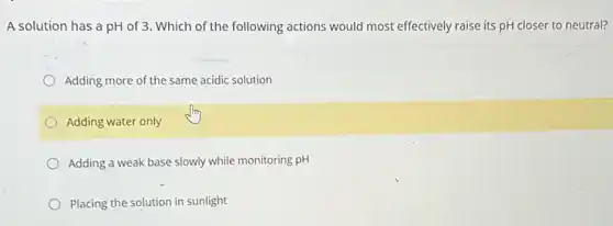 A solution has a pH of 3. Which of the following actions would most effectively raise its pH closer to neutral?
Adding more of the same acidic solution
Adding water only
Adding a weak base slowly while monitoring pH
Placing the solution in sunlight