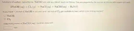 Solutions of sodium hypochlorite. NaClO are sold as a bleach (such as Clorox). They are prepared by the reaction of chlorine with sodium hydroxide.
2NaOH(aq)+Cl_(2)(g)arrow NaCl(aq)+NaClO(aq)+H_(2)O(l)
If you have 1.29 mol of NaOH in solution and 1.60 mol of Cl_(2) gas available to react,which is the limiting reactant?
NaOH
Cl_(2)
How many moles of NaClO(aq) could be obtained?
square  mol