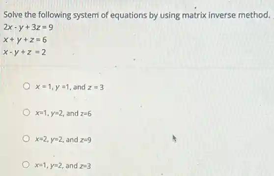 Solve the following system of equations by using matrix inverse method.
2x-y+3z=9
x+y+z=6
x-y+z=2
x=1,y=1 , and z=3
x=1,y=2 and z=6
x=2,y=2 and z=9
x=1,y=2 and z=3