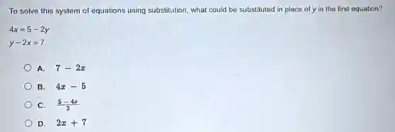 To solve this system of equations using substitution, what could be substituted in place of y in the first equation?
4x=5-2y
y-2x=7
A. 7-2x
B. 4x-5
C. (5-4x)/(2)
D. 2x+7