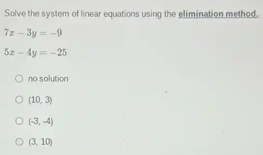 Solve the system of linear equations using the elimination method.
7x-3y=-9
5x-4y=-25
no solution
(10,3)
(-3,-4)
(3,10)