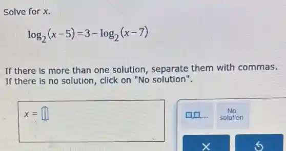 Solve for x.
log_(2)(x-5)=3-log_(2)(x-7)
If there is more than one solution , separate them with commas.
If there is no solution, click on "No solution".
x=square