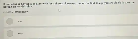 If someone is having a seizure with loss of consciousness, one of the first things you should do is turn the
person on her/his side.
CHOOSE AN OPTION BELOW
True
False