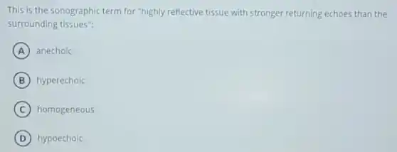 This is the sonographic term for "highly reflective tissue with stronger returning echoes than the
surrounding tissues":
A anechoic
B hyperechoic
C homogeneous
D hypoechoic