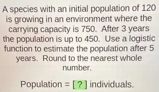 A species with an initial population of 120
is growing in an environment where the
carrying capacity is 750. After 3 years
the population is up to 450 Use a logistic
function to estimate the population after 5
years . Round to the nearest whole
number.
Population=[?] individuals.