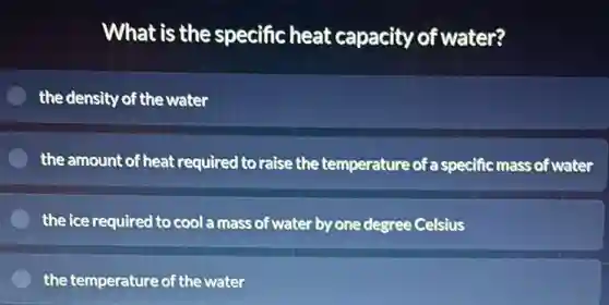 What is the specific heat capacity of water?
the density of the water
the amount of heat required to raise the temperature of a specific mass of water
the ice required to cool a mass of water by one degree Celsius
the temperature of the water