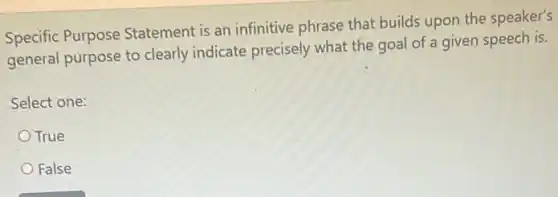 Specific Purpose Statement is an infinitive phrase that builds upon the speaker's
general purpose to clearly indicate precisely what the goal of a given speech is.
Select one:
True
False