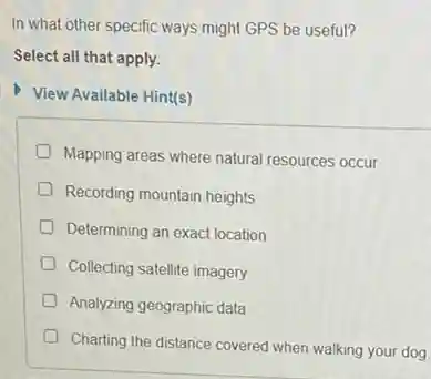 In what other specific ways might GPS be useful?
Select all that apply.
View Available Hint(s)
Mapping areas where natural resources occur
Recording mountain heights
D Determining an exact location
D Collecting satellite imagery
Analyzing geographic data
Charting the distance covered when walking your dog.
