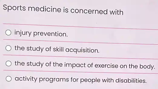 Sports medicine is concerned with
injury prevention.
the study of skill acquisition.
the study of the impact of exercise on the body.
activity programs for people with disabilities.