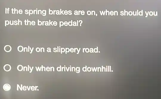 If the spring brakes are on, when should you
push the brake pedal?
Only on a slippery road.
Only when driving downhill.
Never.
