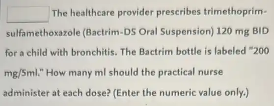 square  The healthcare provider prescribes trimethoprim-
sulfamethoxazole (Bactrim-DS Oral Suspension) 120 mg BID
for a child with bronchitis. The Bactrim bottle is labeled "200
mg/5ml "How many ml should the practical nurse
administer at each dose? (Enter the numeric value only.)