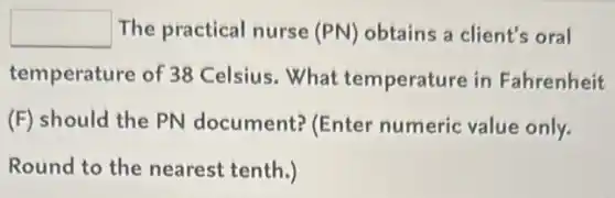 square The practical nurse (PN) obtains a client's oral
temperature of 38 Celsius.What temperature in Fahrenheit
(F) should the PN document? (Enter numeric value only.
Round to the nearest tenth.)