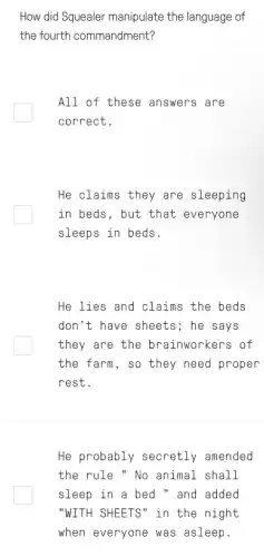 How did Squealer manipulate the language of
the fourth commandment?
All of these answers are
correct.
He claims they are sleeping
in beds, but that everyone
sleeps in beds.
He lies and claims the beds
don't have sheets ; he says
they are the brainworkers of
the farm, so they need proper
rest.
He probably secretly amended
the rule " No animal shall
sleep in a bed " and added
"WITH SHEETS" in the night
when everyone was asleep.