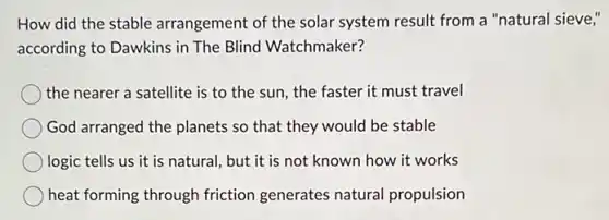 How did the stable arrangement of the solar system result from a "natural sieve,"
according to Dawkins in The Blind Watchmaker?
the nearer a satellite is to the sun , the faster it must travel
God arranged the planets so that they would be stable
logic tells us it is natural, but it is not known how it works
heat forming through friction generates natural propulsion