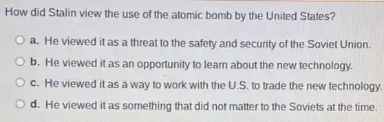 How did Stalin view the use of the atomic bomb by the United States?
a. He viewed it as a threat to the safety and security of the Soviet Union.
b. He viewed it as an opportunity to learn about the new technology.
c. He viewed it as a way to work with the U.S.to trade the new technology.
d. He viewed it as something that did not matter to the Soviets at the time.