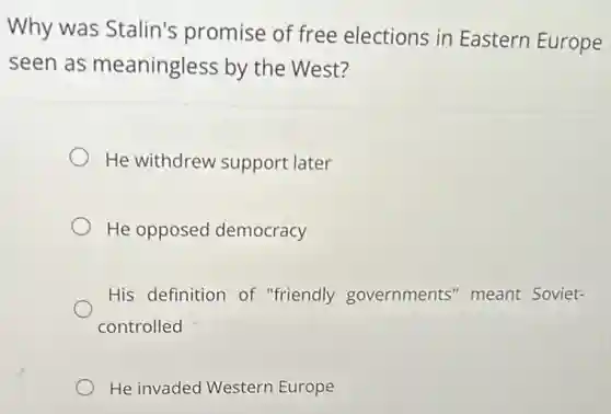 Why was Stalin's promise of free elections in Eastern Europe
seen as meaningless by the West?
He withdrew support later
He opposed democracy
His definition of "friendly governments" meant Soviet-
controlled
He invaded Western Europe