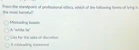 From the standpoint of professional ethics, which of the following forms of lying is
the most harmful?
Misleading boasts
A "white lie"
Lies for the sake of discretion
A misleading statement