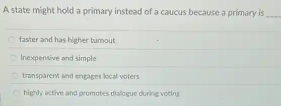 A state might hold a primary instead of a caucus because a primary is __
faster and has-higher turnout
inexpensive and simple
transparent and engages local voters
highly active and promotes dialogue during voting