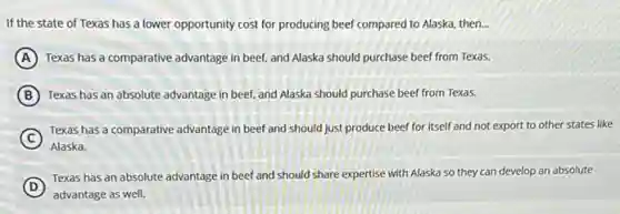 If the state of Texas has a lower opportunity cost for producing beef compared to Alaska then. __
A Texas has a comparative advantage in beef, and Alaska should purchase beef from Texas.
B Texas has an absolute advantage in beef, and Alaska should purchase beef from Texas.
C
Texas has a comparative advantage in beef and should just produce beef for itself and not export to other states like
Alaska.
D
Texas has an absolute advantage in beef and should share expertise with Alaska so they can develop an absolute
advantage as well.