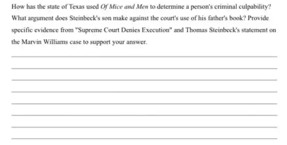 How has the state of Texas used Of Mice and Men to determine a person's criminal culpability?
What argument does Steinbeck's son make against the court's use of his father's book? Provide
specific evidence from "Supreme Court Denies Execution" and Thomas Steinbeck's statement on
the Marvin Williams case to support your answer.
__