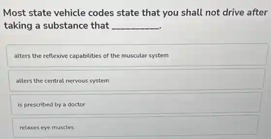 Most state vehicle codes state that you shall not drive after
taking a substance that __
alters the reflexive capabilities of the muscular system
alters the central nervous system
is prescribed by a doctor
relaxes eye muscles