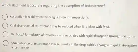 Which statement is accurate regarding the absorption of testosterone?
Absorption is rapid when the drug is given intramuscularly.
Oral absorption of testosterone may be reduced when it is taken with food.
The buccal formulation of testosterone is associated with rapid absorption through the gums.
Administration of testosterone as a gel results in the drug quickly drying with quick absorption
across the skin.