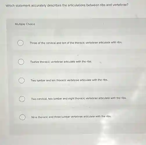 Which statement accurately describes the articulations between ribs and vertebrae?
Multiple Choice
Three of the cervical and ten of the thoracic vertebrae articulate with ribs.
Twelve thoracic vertebrae articulate with the ribs.
Two lumbar and ten thoracic vertebrae articulate with the ribs.
Two cervical, two lumbar and eight thoracic vertebrae articulate with the ribs.
Nine thoracic and three lumbar vertebrae articulate with the ribs.