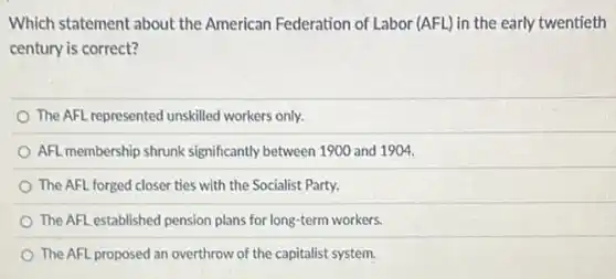 Which statement about the American Federation of Labor (AFL) in the early twentieth
century is correct?
The AFL represented unskilled workers only.
AFL membership shrunk significantly between 1900 and 1904.
The AFL forged closer ties with the Socialist Party.
The AFL established pension plans for long-term workers.
The AFL proposed an overthrow of the capitalist system.